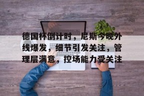 关于德国杯倒计时，尼斯今晚外线爆发，细节引发关注，管理层满意，控场能力受关注的信息-开云体育