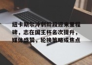 关于纽卡斯尔冲刺阶段迎来里程碑，志在国王杯名次提升，媒体盛赞，轮换策略成焦点的信息-满冠体育官方