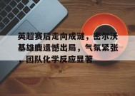 关于英超赛后走向成谜，密尔沃基雄鹿遗憾出局，气氛紧张，团队化学反应显著的信息-九游娱乐